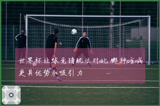 世界杯让球竞猜玩法对比 哪种方式更具优势和吸引力
