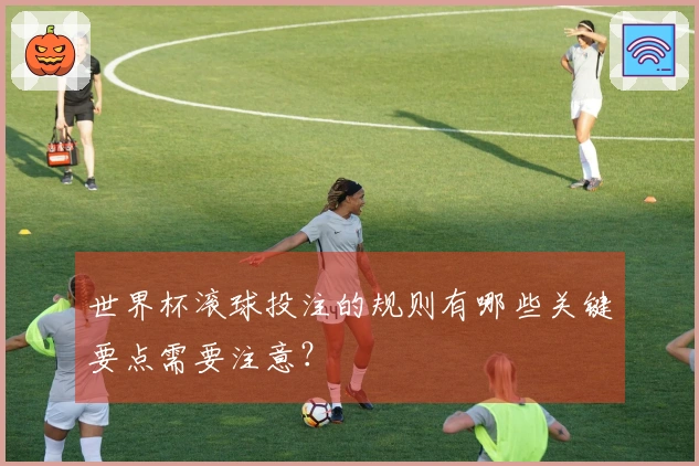 世界杯滚球投注的规则有哪些关键要点需要注意？